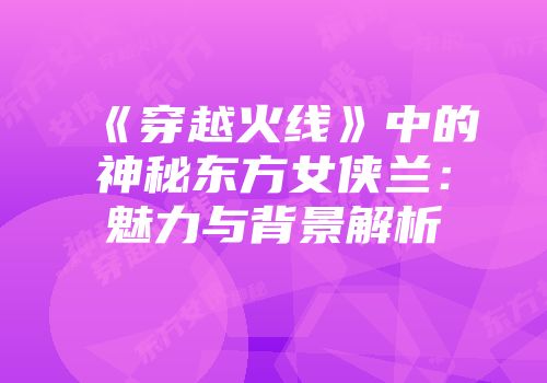《穿越火线》中的神秘东方女侠兰：魅力与背景解析