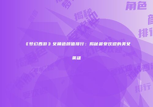 《梦幻西游》女角色颜值排行：揭秘最受欢迎的美女英雄