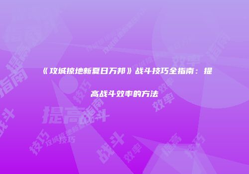 《攻城掠地新夏日万邦》战斗技巧全指南：提高战斗效率的方法