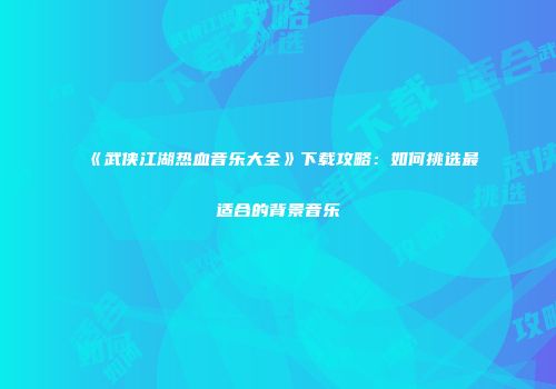 《武侠江湖热血音乐大全》下载攻略：如何挑选最适合的背景音乐