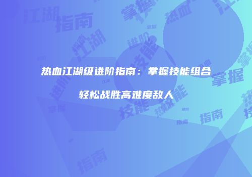 热血江湖级进阶指南:掌握技能组合轻松战胜高难度敌人