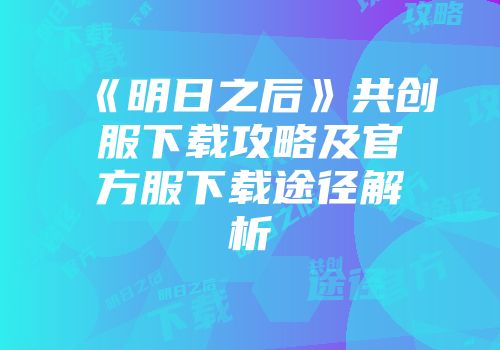 《明日之后》共创服下载攻略及官方服下载途径解析