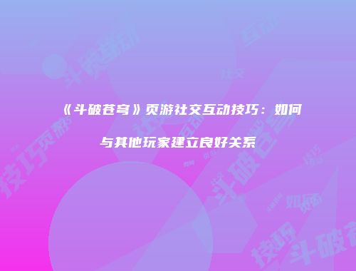 《斗破苍穹》页游社交互动技巧：如何与其他玩家建立良好关系