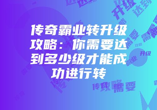 传奇霸业转升级攻略：你需要达到多少级才能成功进行转