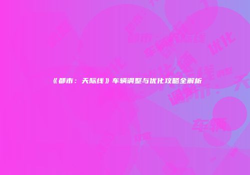 《都市：天际线》车辆调整与优化攻略全解析