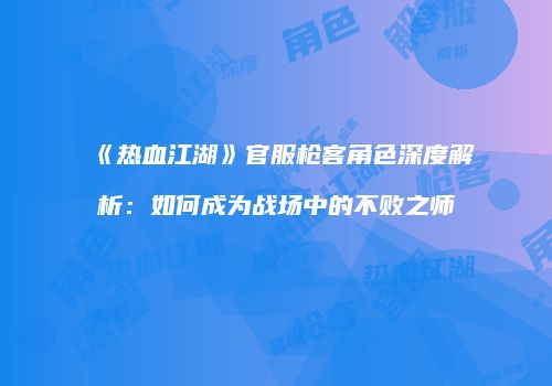 《热血江湖》官服枪客角色深度解析：如何成为战场中的不败之师