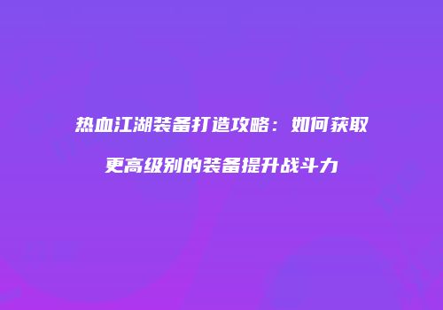 热血江湖装备打造攻略:如何获取更高级别的装备提升战斗力