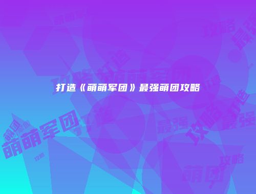 打造《萌萌军团》最强萌团攻略