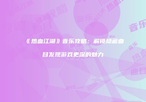 《热血江湖》音乐攻略：解锁隐藏曲目发现游戏更深的魅力