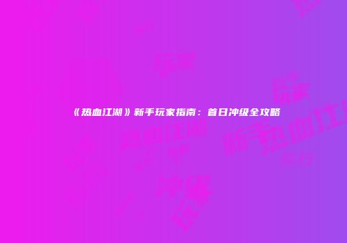 《热血江湖》新手玩家指南：首日冲级全攻略