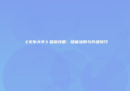 《火车大亨》盈利攻略：隐藏法则与升级技巧