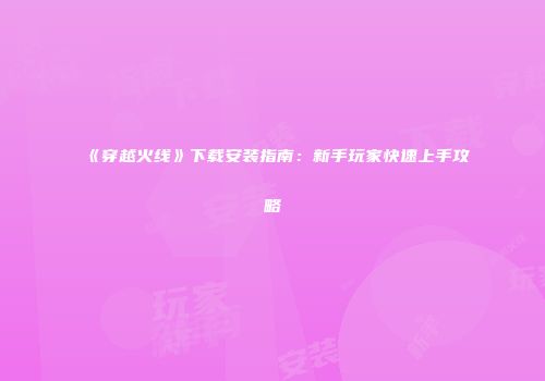 《穿越火线》下载安装指南：新手玩家快速上手攻略