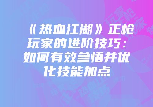 《热血江湖》正枪玩家的进阶技巧：如何有效参悟并优化技能加点