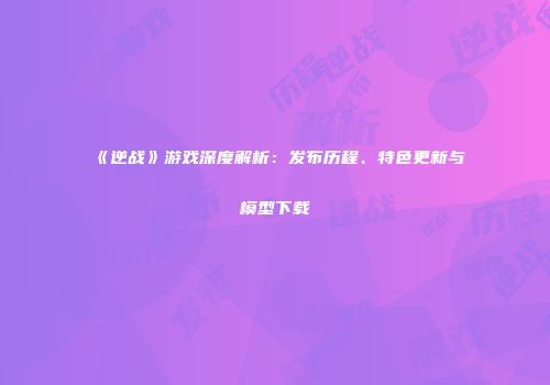 《逆战》游戏深度解析：发布历程、特色更新与模型下载