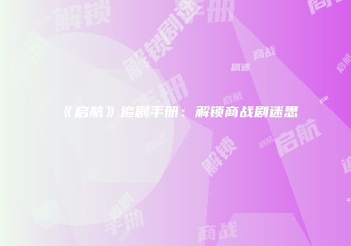 《启航》追剧手册：解锁商战剧迷思