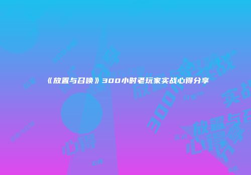 《放置与召唤》300小时老玩家实战心得分享