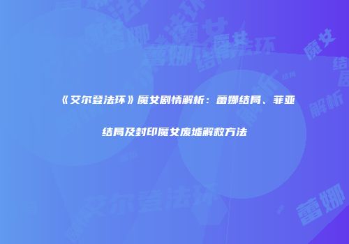 《艾尔登法环》魔女剧情解析：蕾娜结局、菲亚结局及封印魔女废墟解救方法
