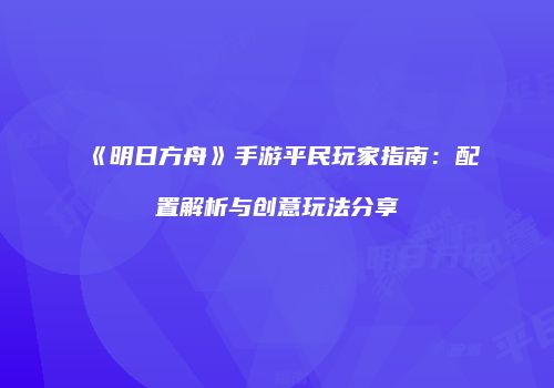《明日方舟》手游平民玩家指南：配置解析与创意玩法分享