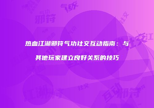 热血江湖邪符气功社交互动指南：与其他玩家建立良好关系的技巧
