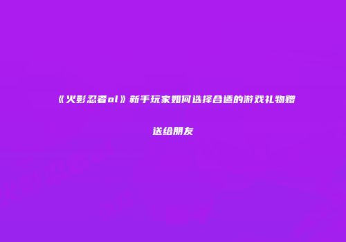 《火影忍者ol》新手玩家如何选择合适的游戏礼物赠送给朋友