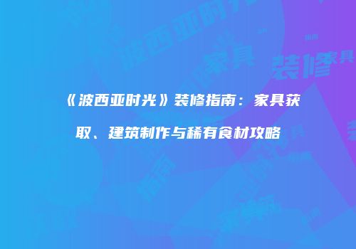 《波西亚时光》装修指南：家具获取、建筑制作与稀有食材攻略