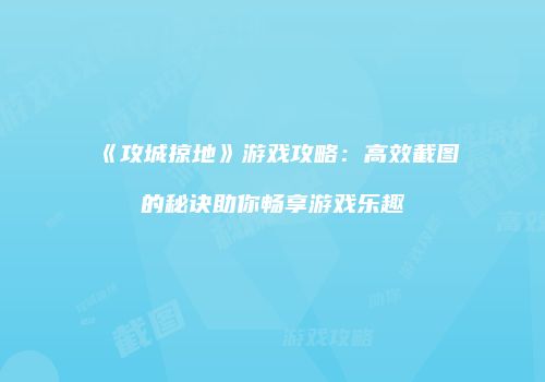 《攻城掠地》游戏攻略：高效截图的秘诀助你畅享游戏乐趣