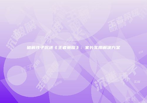 破解孩子沉迷《王者荣耀》：家长实用解决方案