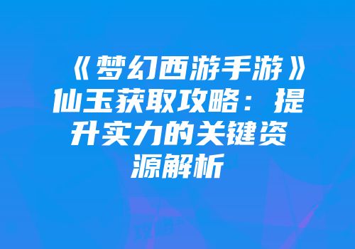 《梦幻西游手游》仙玉获取攻略：提升实力的关键资源解析