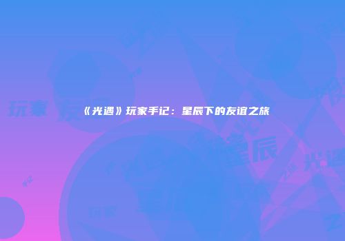 《光遇》玩家手记：星辰下的友谊之旅