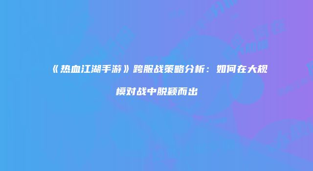 《热血江湖手游》跨服战策略分析：如何在大规模对战中脱颖而出