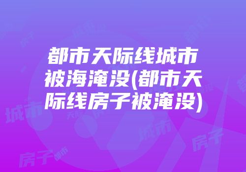 都市天际线城市被海淹没(都市天际线房子被淹没)
