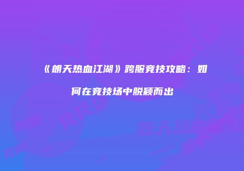 《朗天热血江湖》跨服竞技攻略：如何在竞技场中脱颖而出