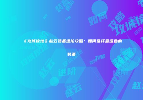 《攻城掠地》赵云装备进阶攻略：如何选择最适合的装备