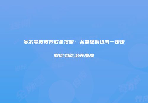 赛尔号皮皮养成全攻略:从基础到进阶一步步教你如何培养皮皮