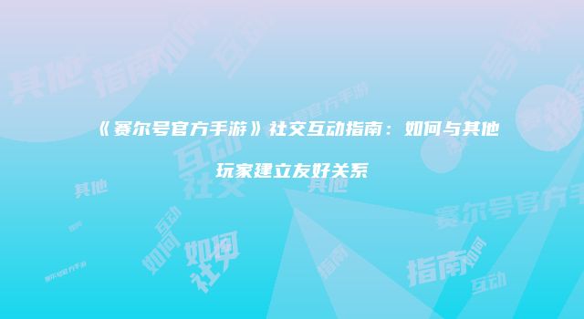 《赛尔号官方手游》社交互动指南：如何与其他玩家建立友好关系