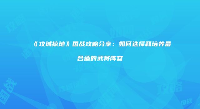 《攻城掠地》国战攻略分享：如何选择和培养最合适的武将阵容