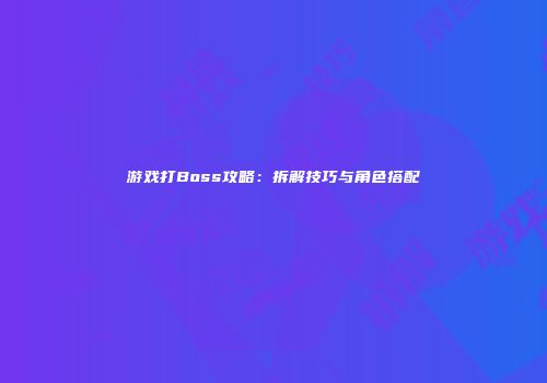 游戏打Boss攻略：拆解技巧与角色搭配