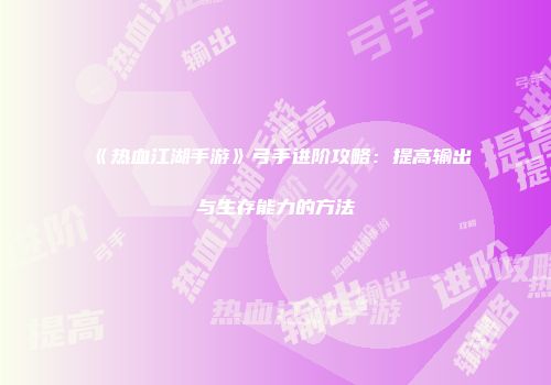 《热血江湖手游》弓手进阶攻略：提高输出与生存能力的方法