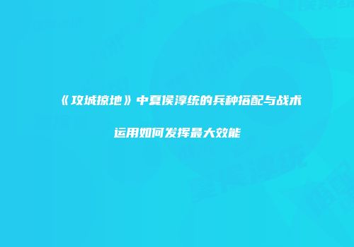 《攻城掠地》中夏侯淳统的兵种搭配与战术运用如何发挥最大效能