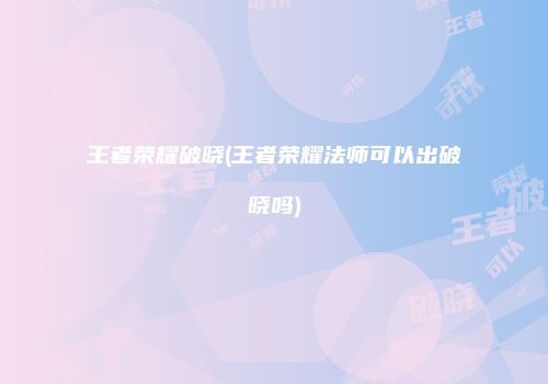 王者荣耀破晓(王者荣耀法师可以出破晓吗)