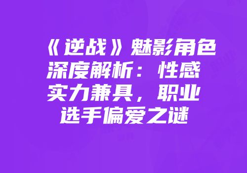 《逆战》魅影角色深度解析：性感实力兼具，职业选手偏爱之谜