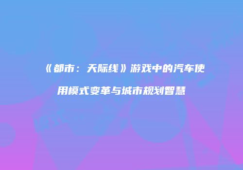 《都市：天际线》游戏中的汽车使用模式变革与城市规划智慧