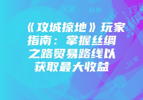 《攻城掠地》玩家指南：掌握丝绸之路贸易路线以获取最大收益