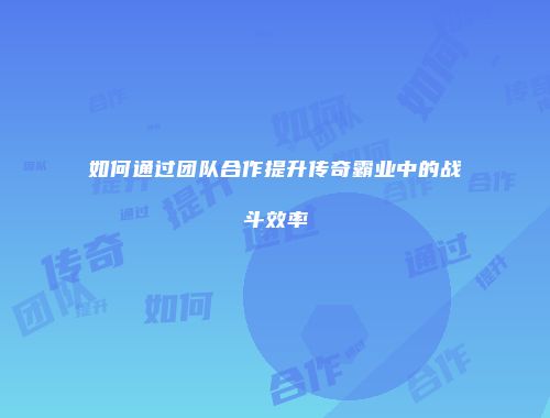 如何通过团队合作提升传奇霸业中的战斗效率