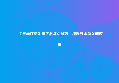 《热血江湖》兔子队战斗技巧：提升胜率的关键要素