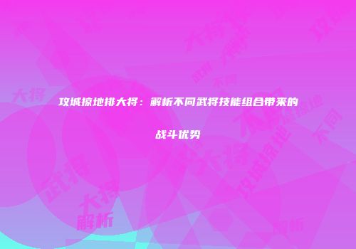 攻城掠地排大将：解析不同武将技能组合带来的战斗优势