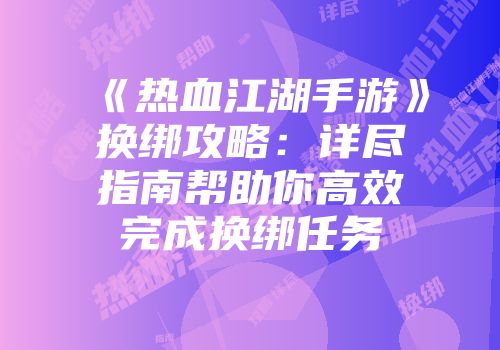 《热血江湖手游》换绑攻略：详尽指南帮助你高效完成换绑任务