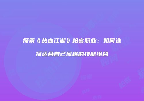 探索《热血江湖》枪客职业：如何选择适合自己风格的技能组合