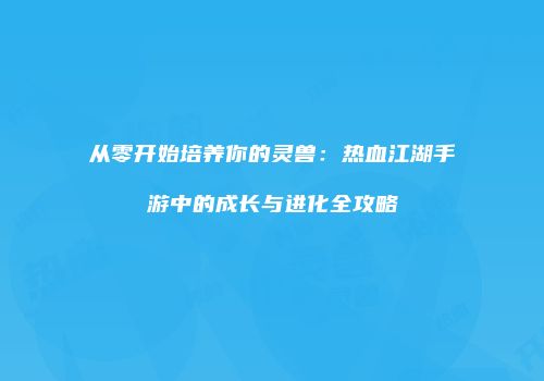 从零开始培养你的灵兽：热血江湖手游中的成长与进化全攻略