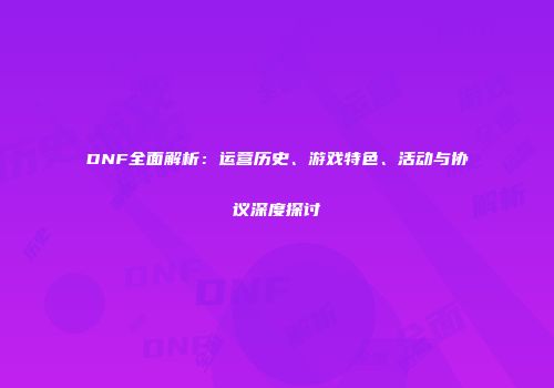DNF全面解析：运营历史、游戏特色、活动与协议深度探讨